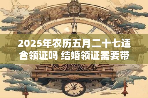 2025年农历五月二十七适合领证吗 结婚领证需要带糖果吗
