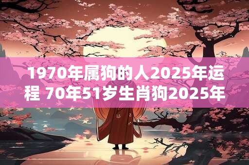 1970年属狗的人2025年运程 70年51岁生肖狗2025年运势