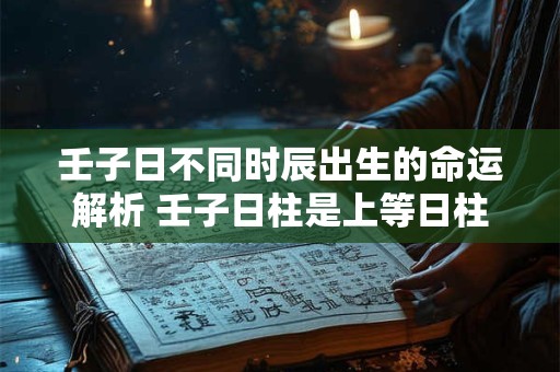 壬子日不同时辰出生的命运解析 壬子日柱是上等日柱吗 壬子日不同时辰出生的命运解析 壬子日柱是上等日柱吗