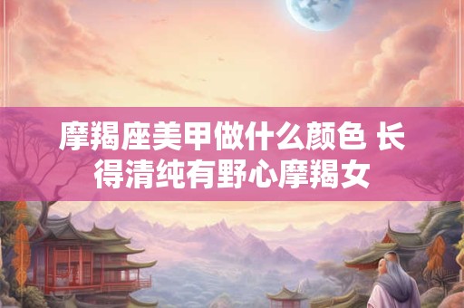 摩羯座美甲做什么颜色 长得清纯有野心摩羯女
