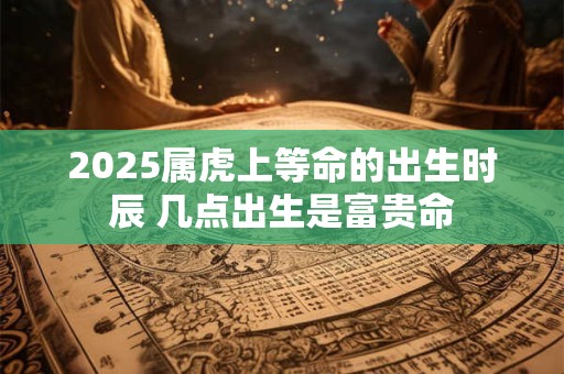 2025属虎上等命的出生时辰 几点出生是富贵命