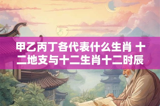 甲乙丙丁各代表什么生肖 十二地支与十二生肖十二时辰