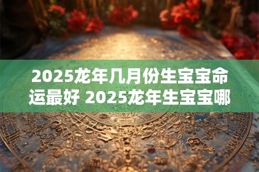 2025龙年几月份生宝宝命运最好 2025龙年生宝宝哪月最吉