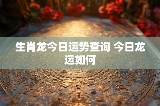 生肖龙今日运势查询 今日龙运如何