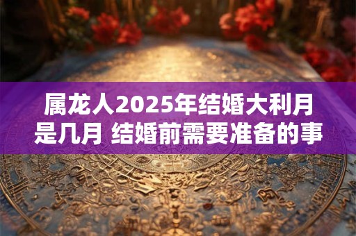 属龙人2025年结婚大利月是几月 结婚前需要准备的事宜