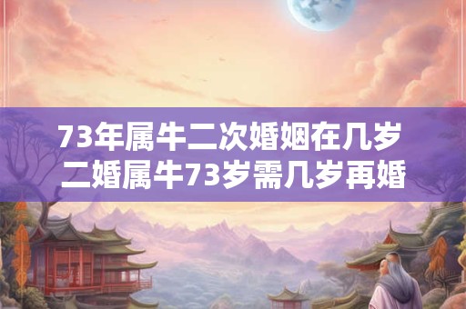 73年属牛二次婚姻在几岁 二婚属牛73岁需几岁再婚