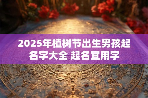 2025年植树节出生男孩起名字大全 起名宜用字