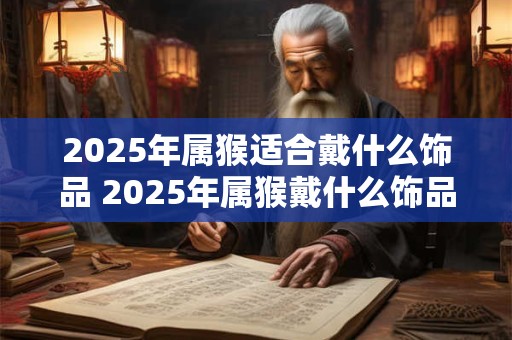 2025年属猴适合戴什么饰品 2025年属猴戴什么饰品好