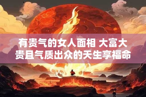 有贵气的女人面相 大富大贵且气质出众的天生享福命
