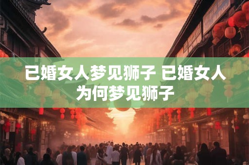 已婚女人梦见狮子 已婚女人为何梦见狮子