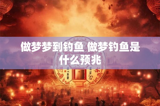 做梦梦到钓鱼 做梦钓鱼是什么预兆