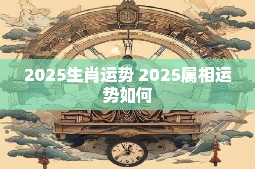 2025生肖运势 2025属相运势如何