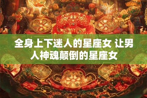 全身上下迷人的星座女 让男人神魂颠倒的星座女