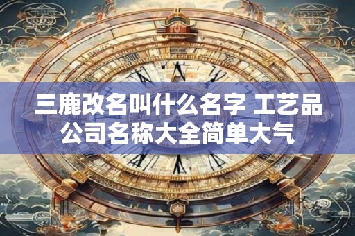三鹿改名叫什么名字 工艺品公司名称大全简单大气