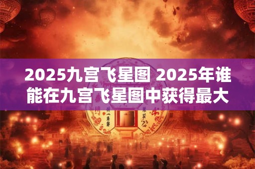 2025九宫飞星图 2025年谁能在九宫飞星图中获得最大收益