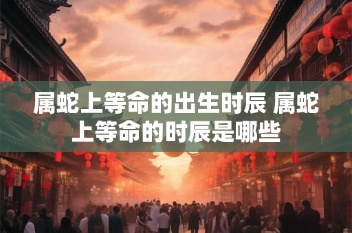 属蛇上等命的出生时辰 属蛇上等命的时辰是哪些