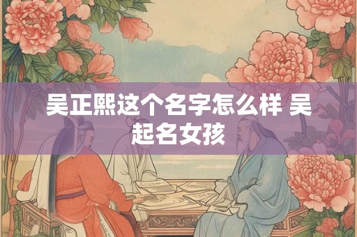 吴正熙这个名字怎么样 吴起名女孩