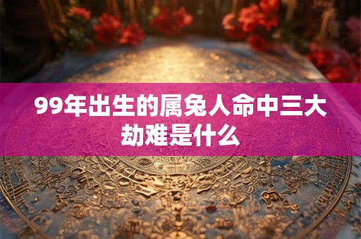 99年出生的属兔人命中三大劫难是什么