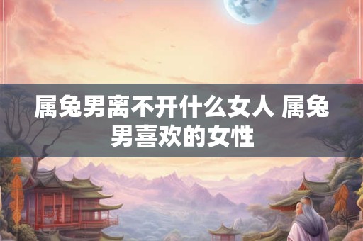 属兔男离不开什么女人 属兔男喜欢的女性