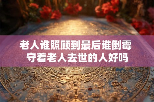 老人谁照顾到最后谁倒霉 守着老人去世的人好吗