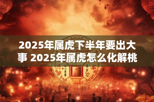 2026年属虎下半年要出大事 2026年属虎怎么化解桃花劫