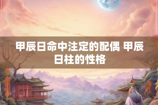 甲辰日命中注定的配偶 甲辰日柱的性格