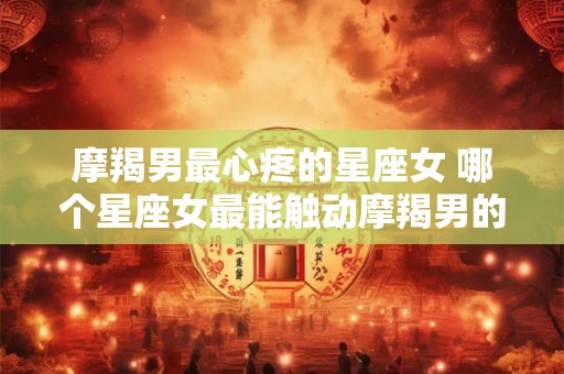 摩羯男最心疼的星座女 哪个星座女最能触动摩羯男的心弦
