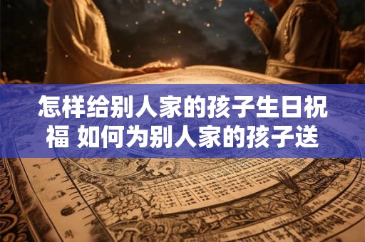 怎样给别人家的孩子生日祝福 如何为别人家的孩子送上生日祝福