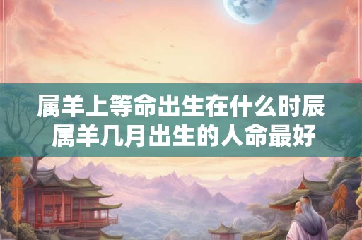 属羊上等命出生在什么时辰 属羊几月出生的人命最好