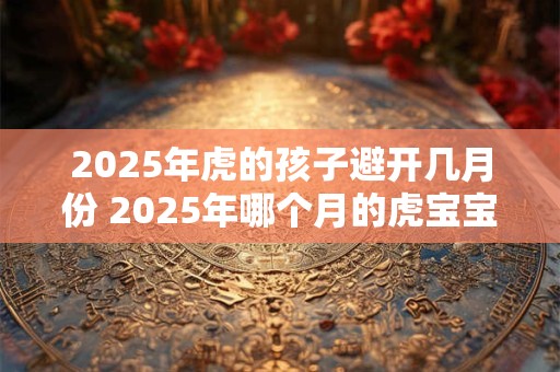 2025年虎的孩子避开几月份 2025年哪个月的虎宝宝最好