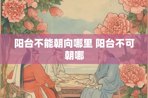 阳台不能朝向哪里 阳台不可朝哪 阳台不能朝向哪里 阳台不可朝哪