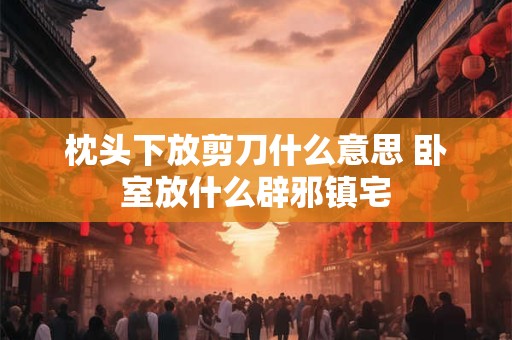 枕头下放剪刀什么意思 卧室放什么辟邪镇宅