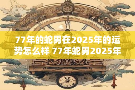 77年的蛇男在2025年的运势怎么样 77年蛇男2025年是否能运势大涨
