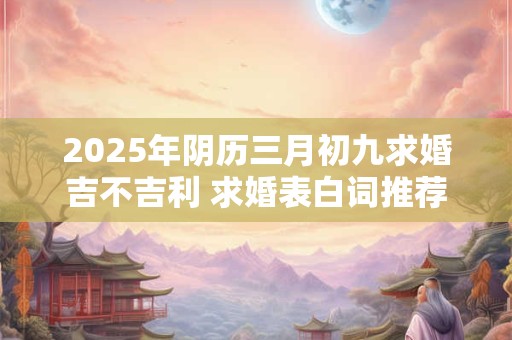 2025年阴历三月初九求婚吉不吉利 求婚表白词推荐