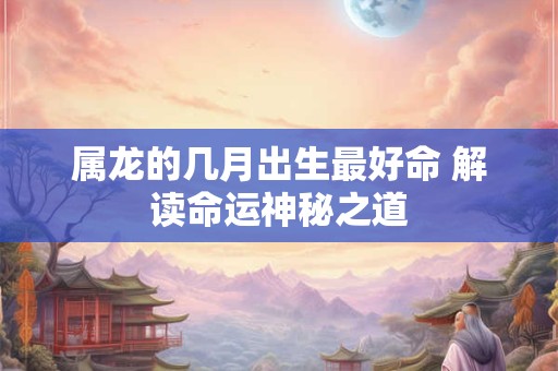 属龙的几月出生最好命 解读命运神秘之道