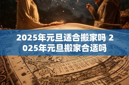 2025年元旦适合搬家吗 2025年元旦搬家合适吗
