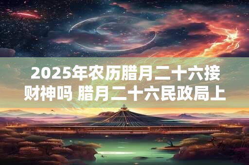 2025年农历腊月二十六接财神吗 腊月二十六民政局上班吗