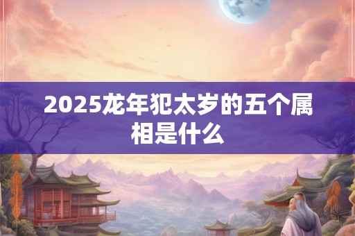 详细阅读:2025龙年犯太岁的五个属相是什么 2025龙年犯太岁的五个属相是什么