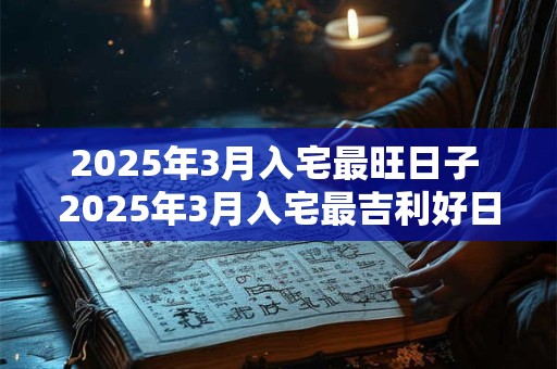 2025年3月入宅最旺日子 2025年3月入宅最吉利好日子