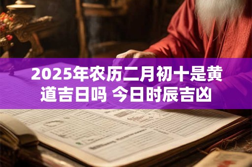 2025年农历二月初十是黄道吉日吗 今日时辰吉凶