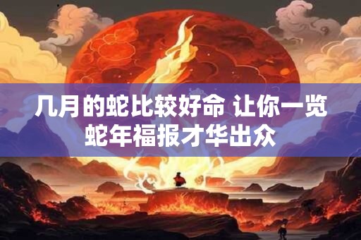 几月的蛇比较好命 让你一览蛇年福报才华出众