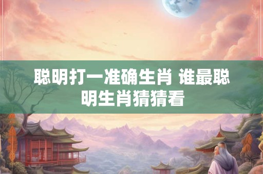 聪明打一准确生肖 谁最聪明生肖猜猜看
