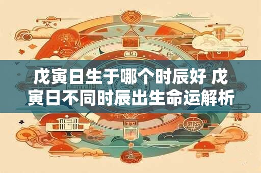 戊寅日生于哪个时辰好 戊寅日不同时辰出生命运解析