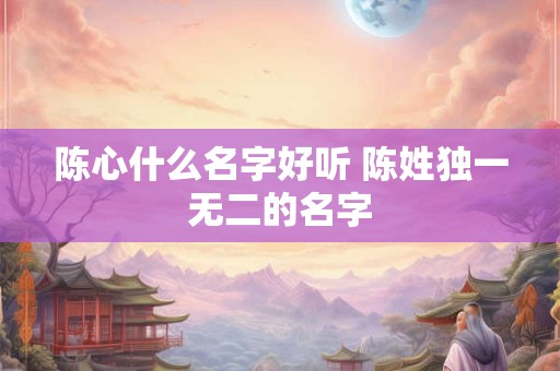 陈心什么名字好听 陈姓独一无二的名字