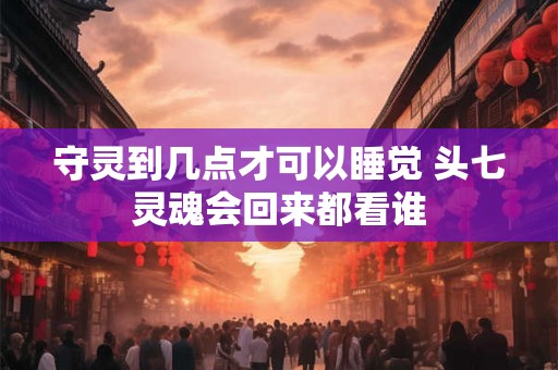 守灵到几点才可以睡觉 头七灵魂会回来都看谁