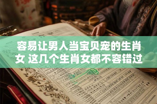容易让男人当宝贝宠的生肖女 这几个生肖女都不容错过