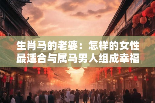 生肖马的老婆：怎样的女性最适合与属马男人组成幸福婚姻