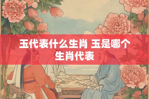玉代表什么生肖 玉是哪个生肖代表
