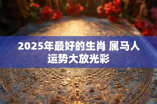 2025年最好的生肖 属马人运势大放光彩