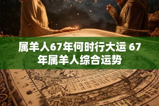 属羊人67年何时行大运 67年属羊人综合运势